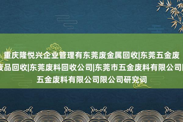 重庆隆悦兴企业管理有东莞废金属回收|东莞五金废料回收|东莞废品回收|东莞废料回收公司|东莞市五金废料有限公司限公司研究词