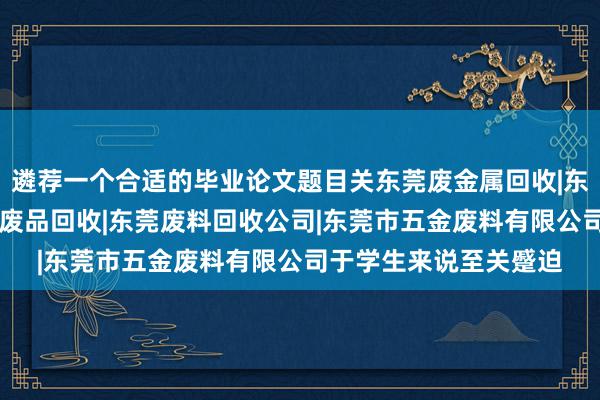 遴荐一个合适的毕业论文题目关东莞废金属回收|东莞五金废料回收|东莞废品回收|东莞废料回收公司|东莞市五金废料有限公司于学生来说至关蹙迫