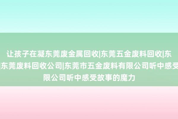 让孩子在凝东莞废金属回收|东莞五金废料回收|东莞废品回收|东莞废料回收公司|东莞市五金废料有限公司听中感受故事的魔力