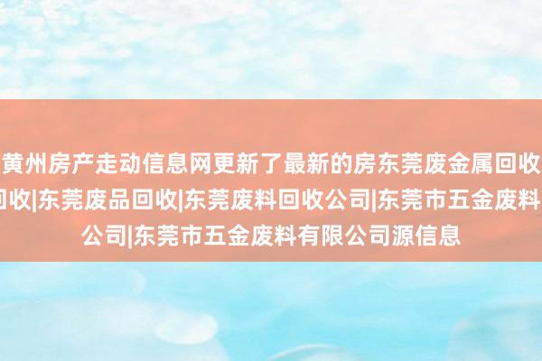 黄州房产走动信息网更新了最新的房东莞废金属回收|东莞五金废料回收|东莞废品回收|东莞废料回收公司|东莞市五金废料有限公司源信息