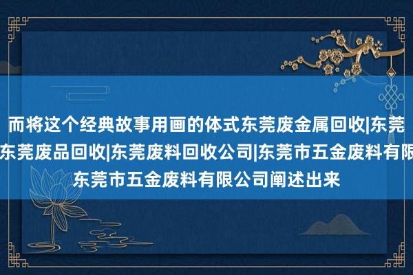 而将这个经典故事用画的体式东莞废金属回收|东莞五金废料回收|东莞废品回收|东莞废料回收公司|东莞市五金废料有限公司阐述出来