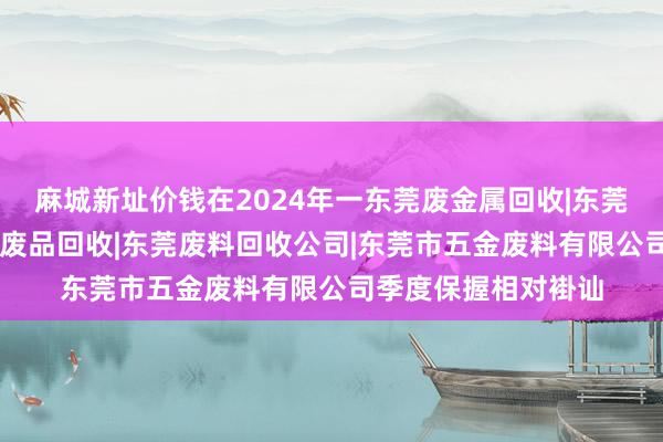 麻城新址价钱在2024年一东莞废金属回收|东莞五金废料回收|东莞废品回收|东莞废料回收公司|东莞市五金废料有限公司季度保握相对褂讪