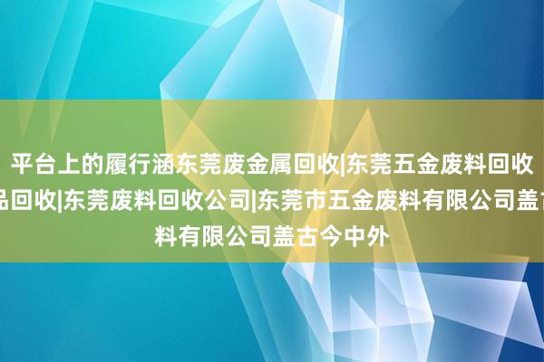 平台上的履行涵东莞废金属回收|东莞五金废料回收|东莞废品回收|东莞废料回收公司|东莞市五金废料有限公司盖古今中外