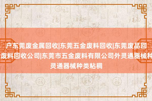 户东莞废金属回收|东莞五金废料回收|东莞废品回收|东莞废料回收公司|东莞市五金废料有限公司外灵通器械种类粘稠